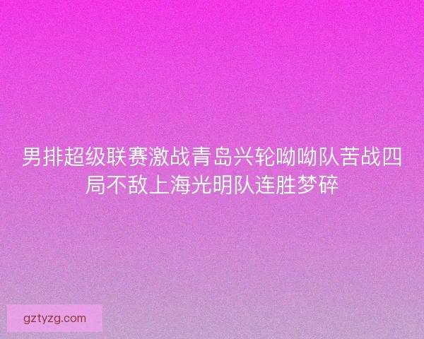 男排超级联赛激战青岛兴轮呦呦队苦战四局不敌上海光明队连胜梦碎 男排超级联赛激战青岛兴轮呦呦队苦战四局不敌上海光明队连胜梦碎