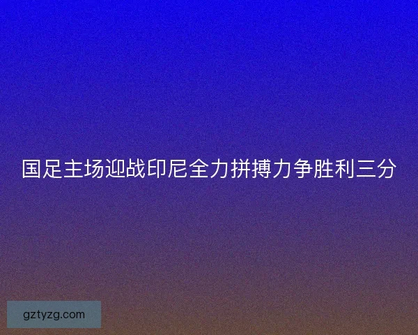 国足主场迎战印尼全力拼搏力争胜利三分 国足主场迎战印尼全力拼搏力争胜利三分