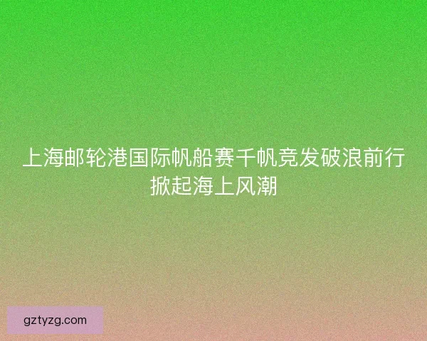 上海邮轮港国际帆船赛千帆竞发破浪前行掀起海上风潮