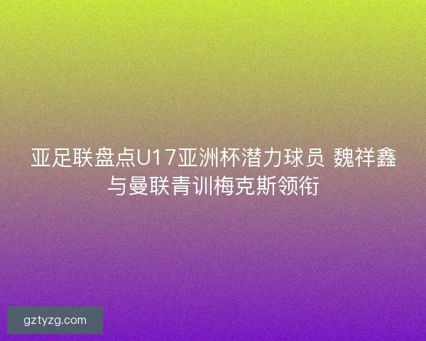 亚足联盘点U17亚洲杯潜力球员 魏祥鑫与曼联青训梅克斯领衔 亚足联盘点U17亚洲杯潜力球员 魏祥鑫与曼联青训梅克斯领衔