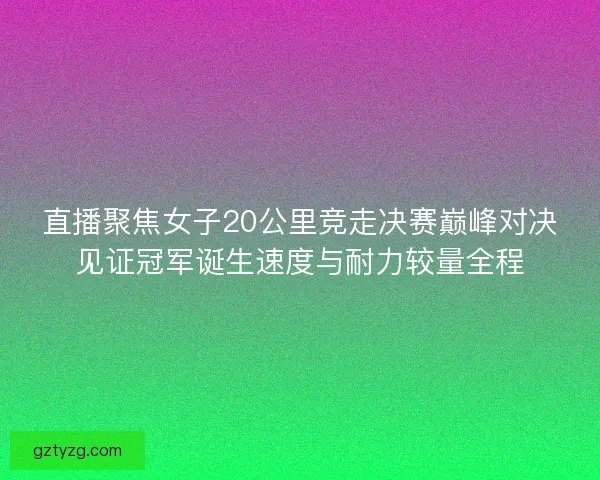 直播聚焦女子20公里竞走决赛巅峰对决见证冠军诞生速度与耐力较量全程
