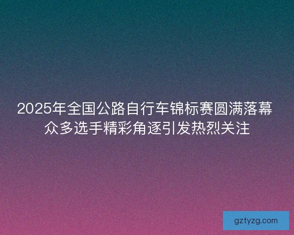 2025年全国公路自行车锦标赛圆满落幕 众多选手精彩角逐引发热烈关注