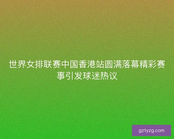 世界女排联赛中国香港站圆满落幕精彩赛事引发球迷热议