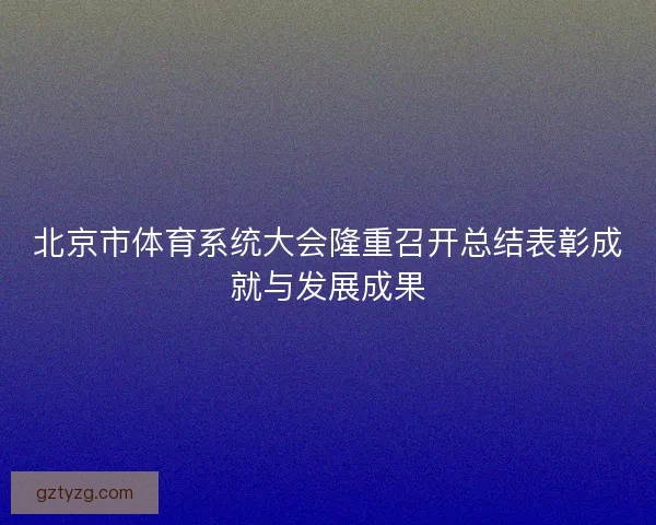 北京市体育系统大会隆重召开总结表彰成就与发展成果