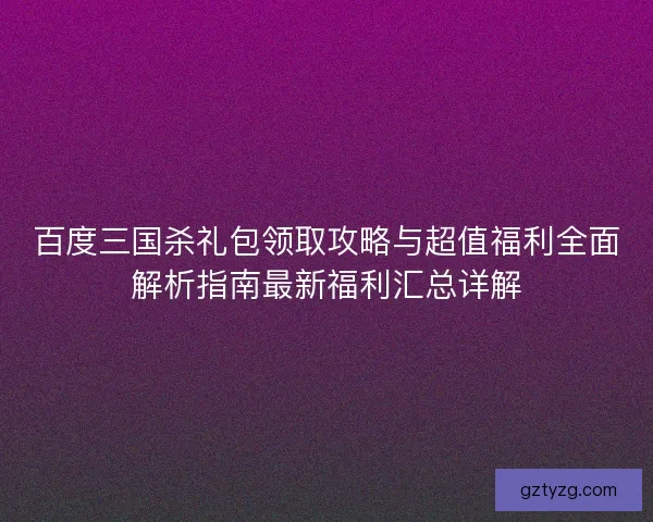 百度三国杀礼包领取攻略与超值福利全面解析指南最新福利汇总详解