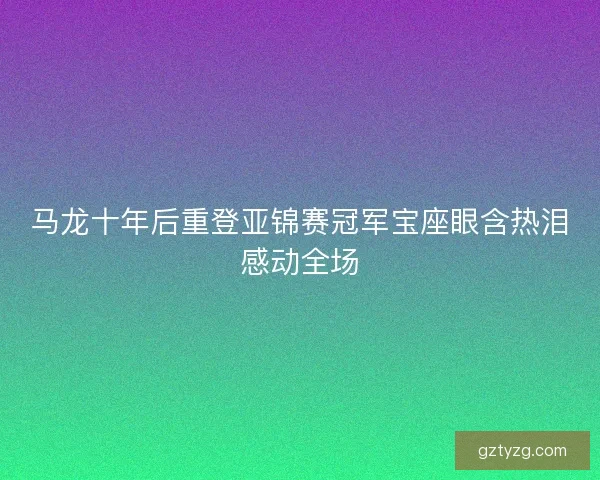 马龙十年后重登亚锦赛冠军宝座眼含热泪感动全场