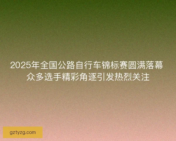 2025年全国公路自行车锦标赛圆满落幕 众多选手精彩角逐引发热烈关注