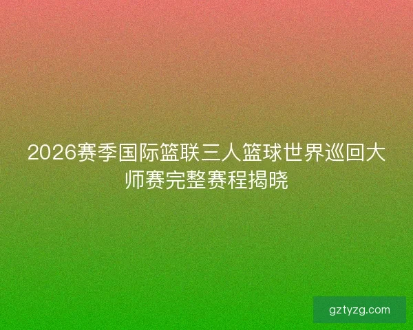2026赛季国际篮联三人篮球世界巡回大师赛完整赛程揭晓