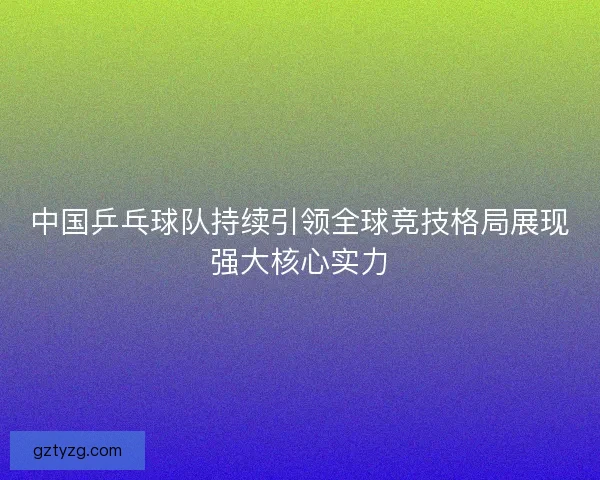 中国乒乓球队持续引领全球竞技格局展现强大核心实力