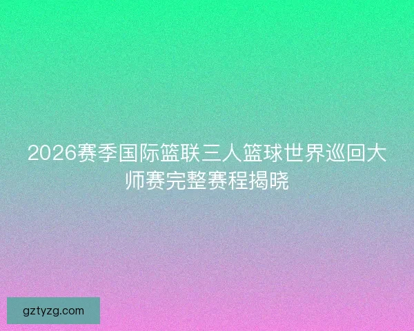 2026赛季国际篮联三人篮球世界巡回大师赛完整赛程揭晓 2026赛季国际篮联三人篮球世界巡回大师赛完整赛程揭晓