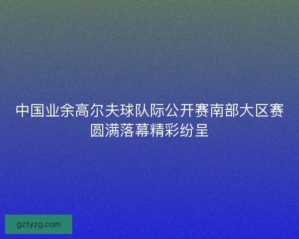 中国业余高尔夫球队际公开赛南部大区赛圆满落幕精彩纷呈 中国业余高尔夫球队际公开赛南部大区赛圆满落幕精彩纷呈
